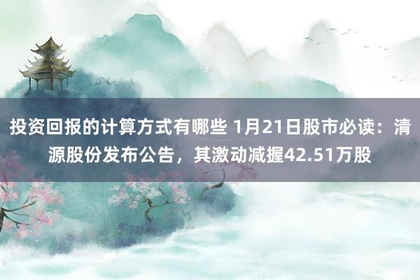 投资回报的计算方式有哪些 1月21日股市必读：清源股份发布公告，其激动减握42.51万股