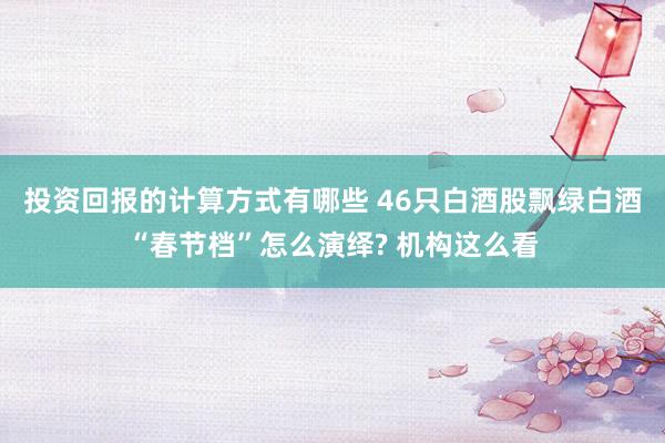 投资回报的计算方式有哪些 46只白酒股飘绿白酒“春节档”怎么演绎? 机构这么看