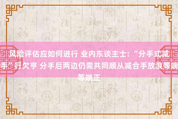 风险评估应如何进行 业内东谈主士: “分手式减合手”行欠亨 分手后两边仍需共同顺从减合手放浪等端正