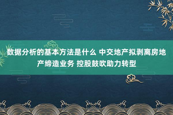 数据分析的基本方法是什么 中交地产拟剥离房地产缔造业务 控股鼓吹助力转型