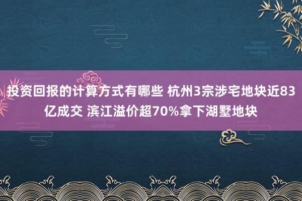 投资回报的计算方式有哪些 杭州3宗涉宅地块近83亿成交 滨江溢价超70%拿下湖墅地块