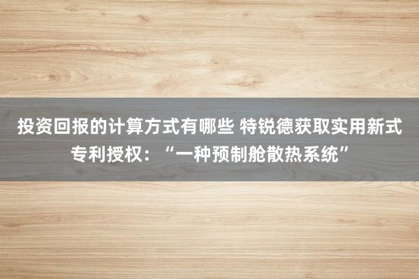 投资回报的计算方式有哪些 特锐德获取实用新式专利授权：“一种预制舱散热系统”