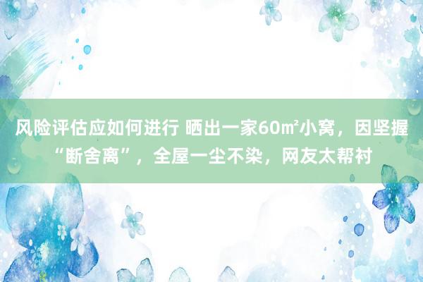 风险评估应如何进行 晒出一家60㎡小窝，因坚握“断舍离”，全屋一尘不染，网友太帮衬