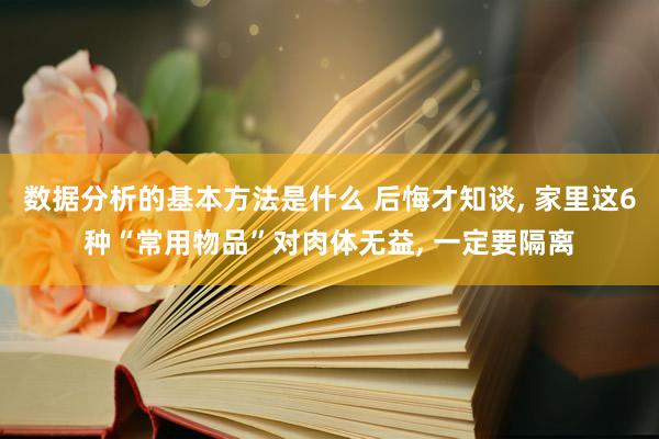 数据分析的基本方法是什么 后悔才知谈, 家里这6种“常用物品”对肉体无益, 一定要隔离