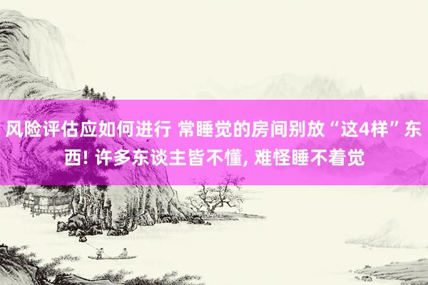 风险评估应如何进行 常睡觉的房间别放“这4样”东西! 许多东谈主皆不懂, 难怪睡不着觉