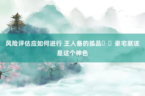 风险评估应如何进行 王人备的孤品❗️豪宅就该是这个神色