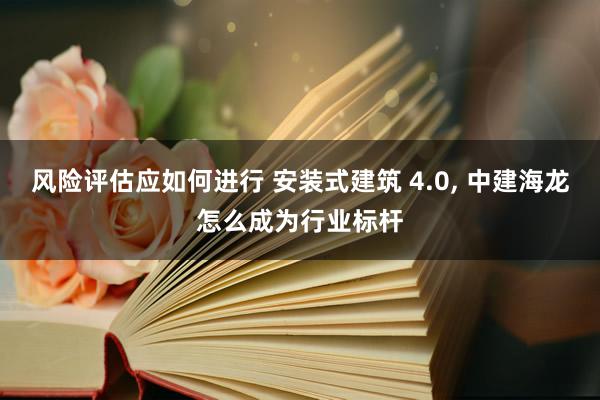 风险评估应如何进行 安装式建筑 4.0, 中建海龙怎么成为行业标杆