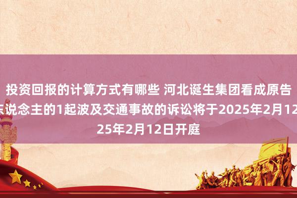 投资回报的计算方式有哪些 河北诞生集团看成原告/上诉东说念主的1起波及交通事故的诉讼将于2025年2月12日开庭