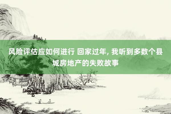 风险评估应如何进行 回家过年, 我听到多数个县城房地产的失败故事