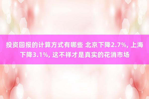 投资回报的计算方式有哪些 北京下降2.7%, 上海下降3.1%, 这不祥才是真实的花消市场