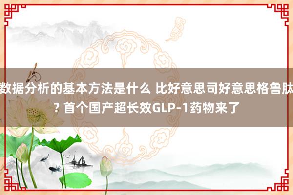 数据分析的基本方法是什么 比好意思司好意思格鲁肽? 首个国产超长效GLP-1药物来了