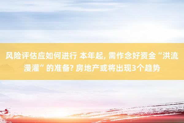 风险评估应如何进行 本年起, 需作念好资金“洪流漫灌”的准备? 房地产或将出现3个趋势