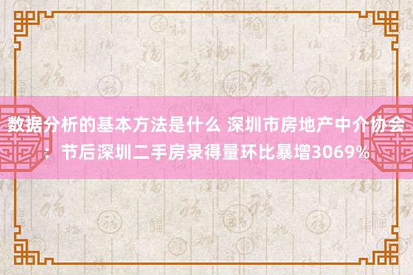 数据分析的基本方法是什么 深圳市房地产中介协会：节后深圳二手房录得量环比暴增3069%