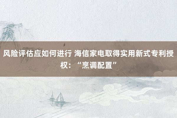 风险评估应如何进行 海信家电取得实用新式专利授权：“烹调配置”