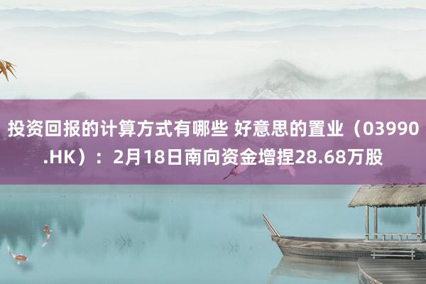 投资回报的计算方式有哪些 好意思的置业（03990.HK）：2月18日南向资金增捏28.68万股