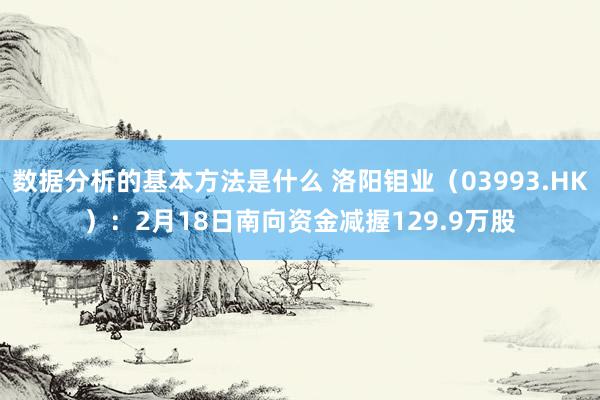 数据分析的基本方法是什么 洛阳钼业（03993.HK）：2月18日南向资金减握129.9万股