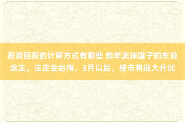 投资回报的计算方式有哪些 前年卖掉屋子的东说念主，注定会后悔，3月以后，楼市将迎大升沉