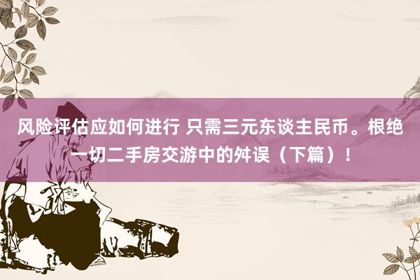 风险评估应如何进行 只需三元东谈主民币。根绝一切二手房交游中的舛误（下篇）！