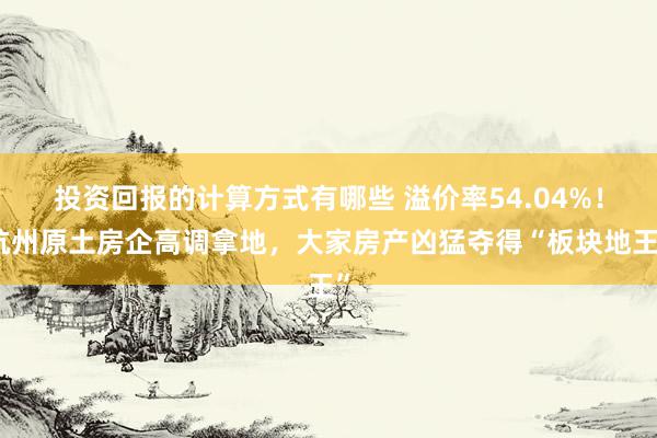 投资回报的计算方式有哪些 溢价率54.04%！杭州原土房企高调拿地，大家房产凶猛夺得“板块地王”