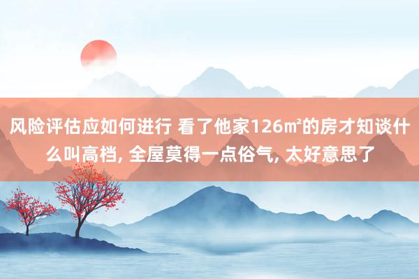 风险评估应如何进行 看了他家126㎡的房才知谈什么叫高档, 全屋莫得一点俗气, 太好意思了