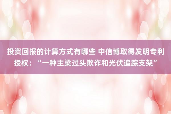 投资回报的计算方式有哪些 中信博取得发明专利授权：“一种主梁过头欺诈和光伏追踪支架”