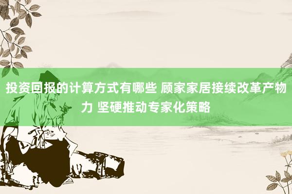 投资回报的计算方式有哪些 顾家家居接续改革产物力 坚硬推动专家化策略