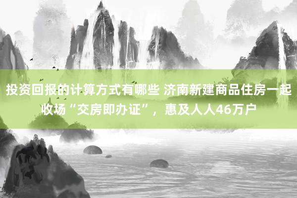 投资回报的计算方式有哪些 济南新建商品住房一起收场“交房即办证”，惠及人人46万户