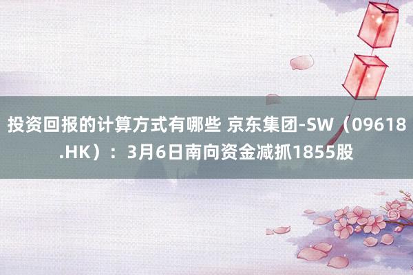 投资回报的计算方式有哪些 京东集团-SW（09618.HK）：3月6日南向资金减抓1855股