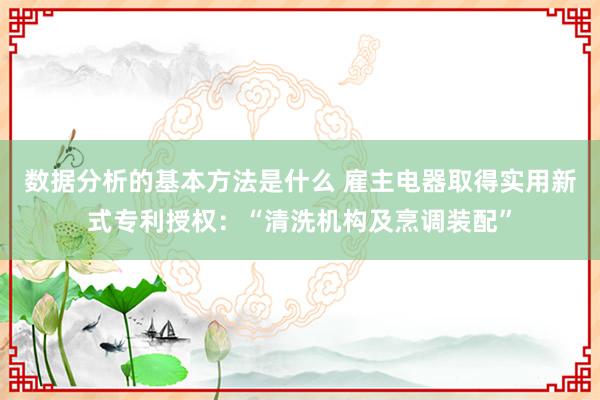 数据分析的基本方法是什么 雇主电器取得实用新式专利授权：“清洗机构及烹调装配”