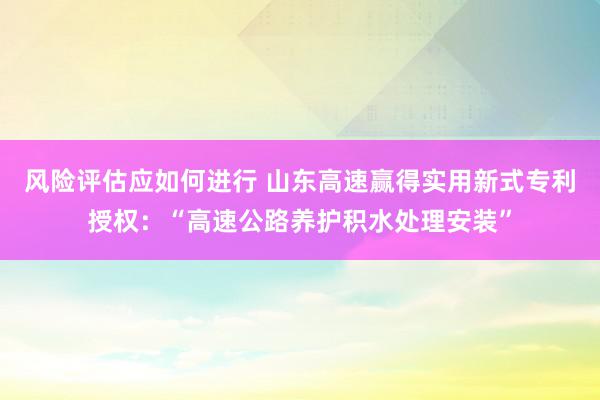 风险评估应如何进行 山东高速赢得实用新式专利授权：“高速公路养护积水处理安装”