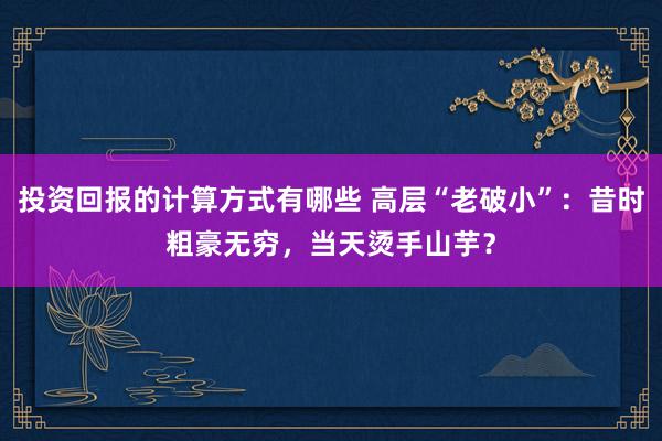 投资回报的计算方式有哪些 高层“老破小”：昔时粗豪无穷，当天烫手山芋？