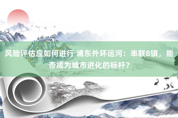 风险评估应如何进行 浦东外环运河：串联8镇，能否成为城市进化的标杆？