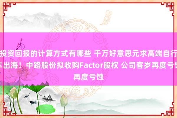 投资回报的计算方式有哪些 千万好意思元求高端自行车出海！中路股份拟收购Factor股权 公司客岁再度亏蚀