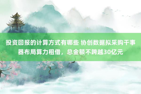 投资回报的计算方式有哪些 协创数据拟采购干事器布局算力租借，总金额不跨越30亿元