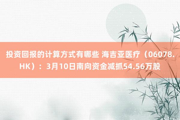 投资回报的计算方式有哪些 海吉亚医疗（06078.HK）：3月10日南向资金减抓54.56万股