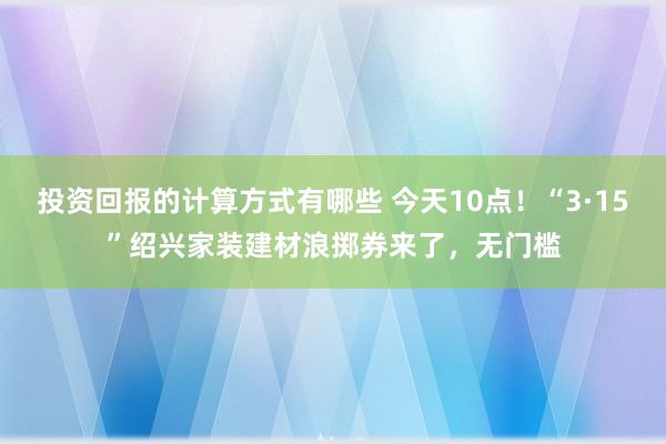 投资回报的计算方式有哪些 今天10点！“3·15”绍兴家装建材浪掷券来了，无门槛