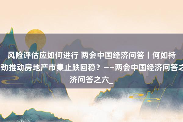 风险评估应如何进行 两会中国经济问答丨何如持续用劲推动房地产市集止跌回稳？——两会中国经济问答之六_