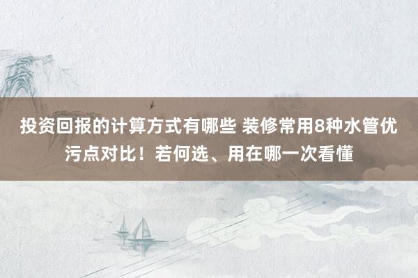 投资回报的计算方式有哪些 装修常用8种水管优污点对比！若何选、用在哪一次看懂