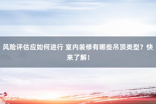 风险评估应如何进行 室内装修有哪些吊顶类型？快来了解！