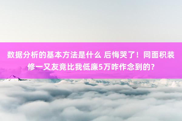 数据分析的基本方法是什么 后悔哭了！同面积装修一又友竟比我低廉5万咋作念到的？