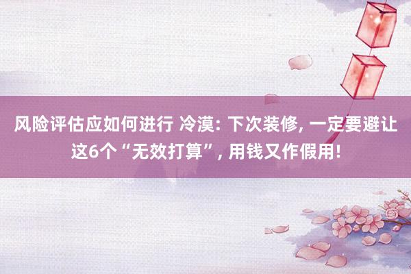 风险评估应如何进行 冷漠: 下次装修, 一定要避让这6个“无效打算”, 用钱又作假用!