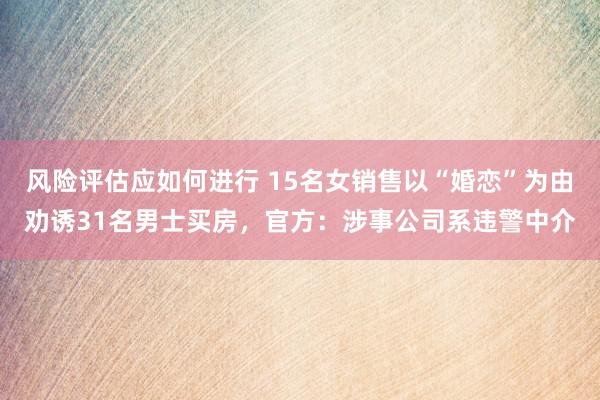 风险评估应如何进行 15名女销售以“婚恋”为由劝诱31名男士买房，官方：涉事公司系违警中介