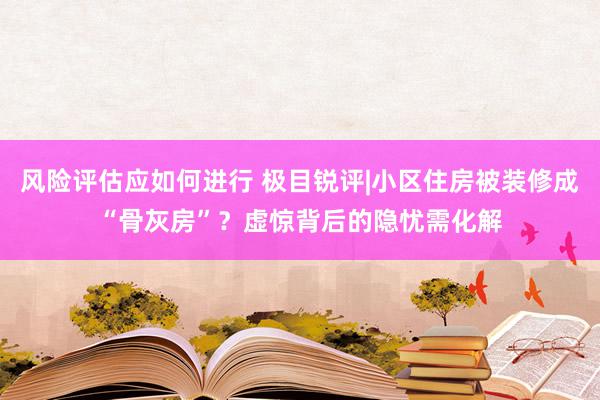 风险评估应如何进行 极目锐评|小区住房被装修成“骨灰房”？虚惊背后的隐忧需化解