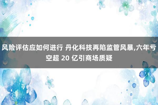 风险评估应如何进行 丹化科技再陷监管风暴,六年亏空超 20 亿引商场质疑